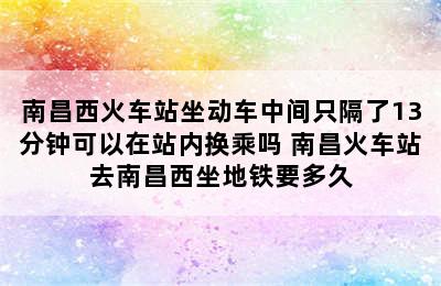 南昌西火车站坐动车中间只隔了13分钟可以在站内换乘吗 南昌火车站去南昌西坐地铁要多久